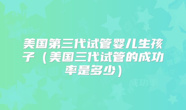美国第三代试管婴儿生孩子(美国三代试管的成功率是多少)