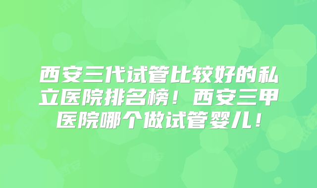 西安三代试管比较好的私立医院排名榜!西安三甲医院哪个做试管婴儿!
