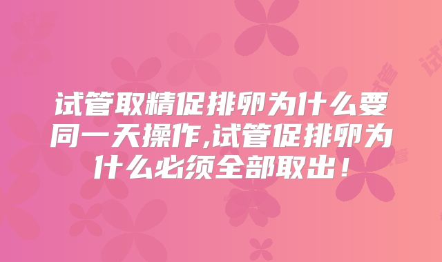 试管取精促排卵为什么要同一天操作,试管促排卵为什么必须全部取出!