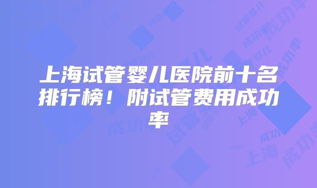 上海试管婴儿医院前十名排行榜!附试管费用成功率