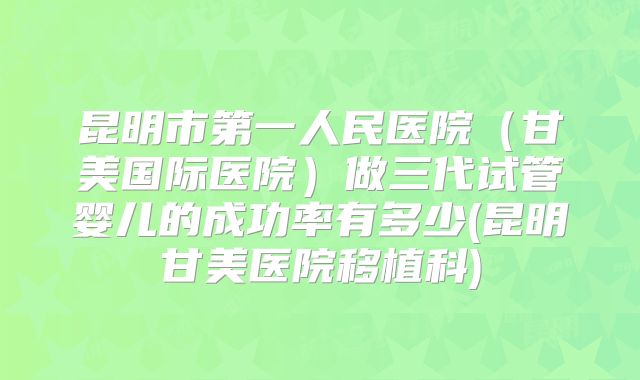 昆明市第一人民医院（甘美国际医院）做三代试管婴儿的成功率有多少(昆明甘美医院移植科)
