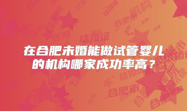 在合肥未婚能做试管婴儿的机构哪家成功率高？