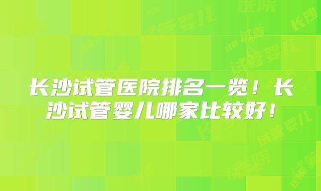 长沙试管医院排名一览!长沙试管婴儿哪家比较好!