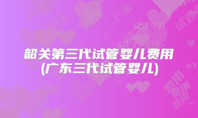 韶关第三代试管婴儿费用(广东三代试管婴儿)