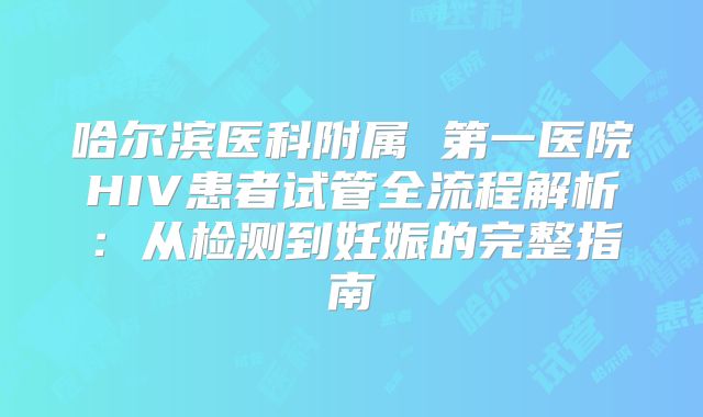 哈尔滨医科附属 第一医院HIV患者试管全流程解析:从检测到妊娠的完整指南