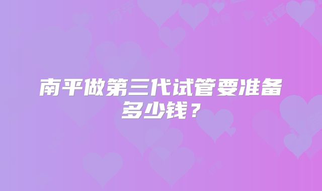 南平做第三代试管要准备多少钱?