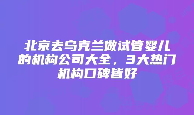 北京去乌克兰做试管婴儿的机构公司大全,3大热门机构口碑皆好