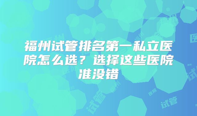 福州试管排名第一私立医院怎么选?选择这些医院准没错