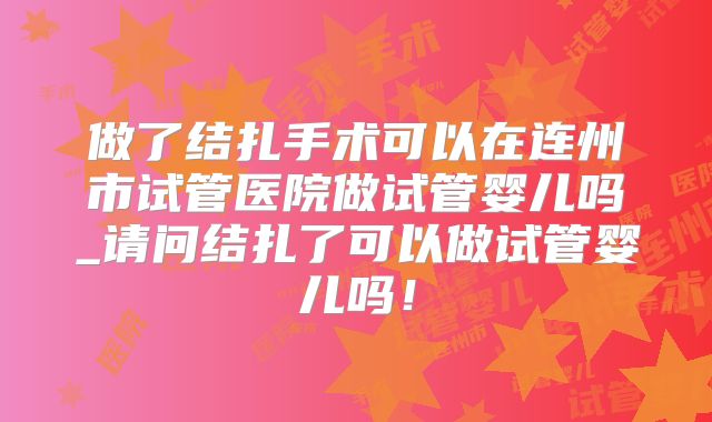 做了结扎手术可以在连州市试管医院做试管婴儿吗_请问结扎了可以做试管婴儿吗！