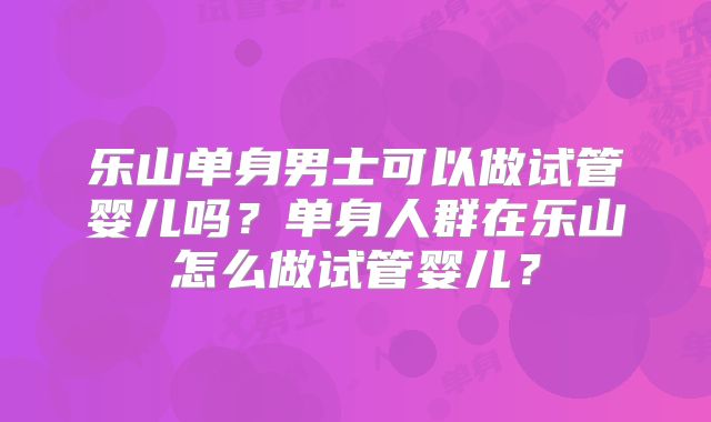 乐山单身男士可以做试管婴儿吗?单身人群在乐山怎么做试管婴儿?