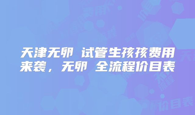 天津无卵�试管生孩孩费用来袭,无卵�全流程价目表
