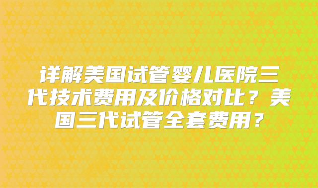 详解美国试管婴儿医院三代技术费用及价格对比?美国三代试管全套费用?