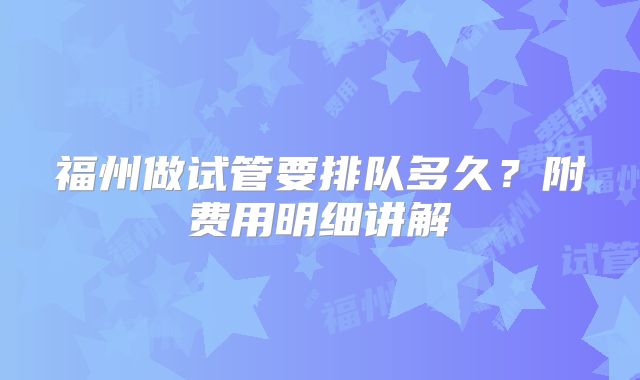 福州做试管要排队多久？附费用明细讲解