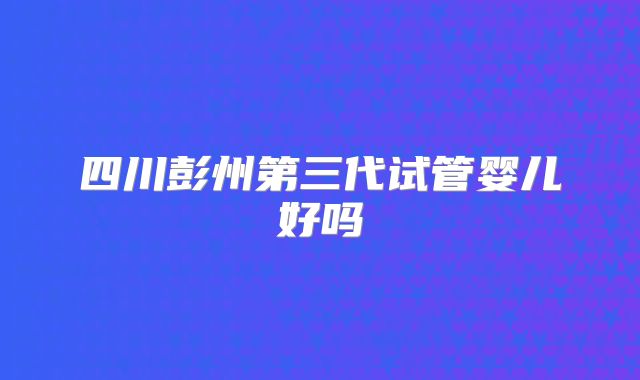四川彭州第三代试管婴儿好吗