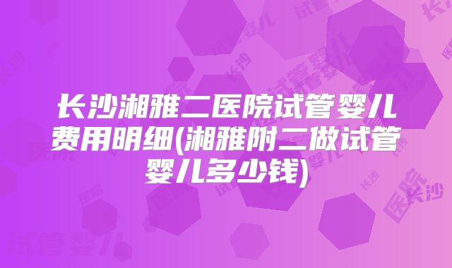 长沙湘雅二医院试管婴儿费用明细(湘雅附二做试管婴儿多少钱)
