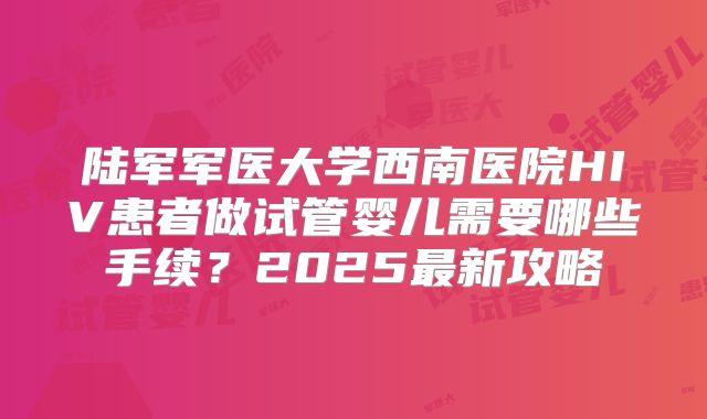 陆军军医大学西南医院HIV患者做试管婴儿需要哪些手续?2025最新攻略