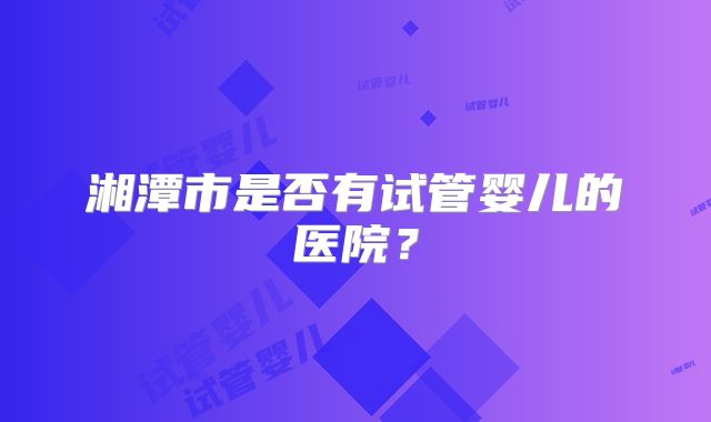 湘潭市是否有试管婴儿的医院?