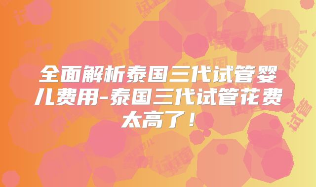 全面解析泰国三代试管婴儿费用-泰国三代试管花费太高了！