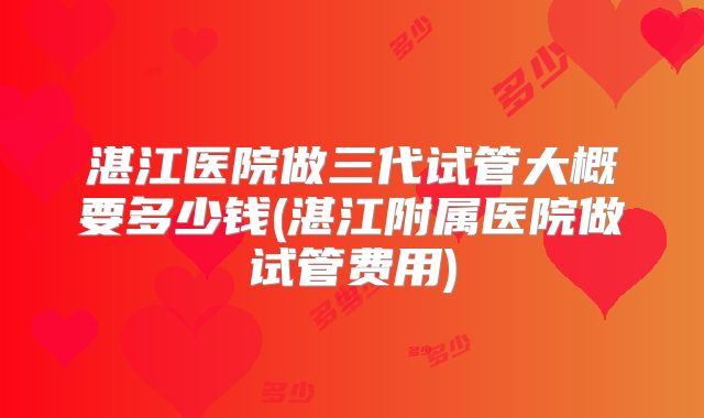 湛江医院做三代试管大概要多少钱(湛江附属医院做试管费用)
