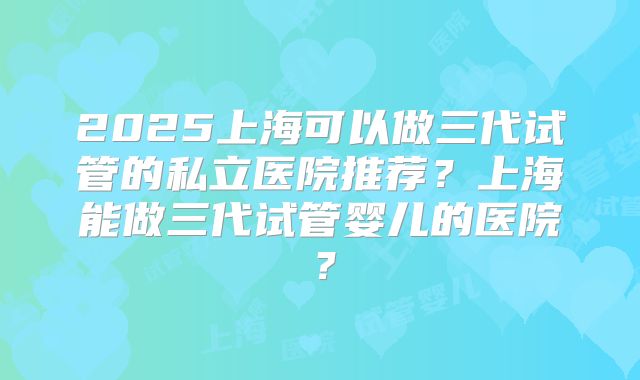 2025上海可以做三代试管的私立医院推荐?上海能做三代试管婴儿的医院?