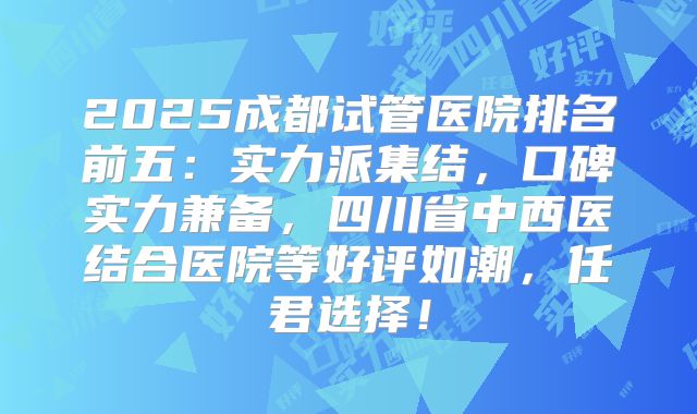 2025成都试管医院排名前五:实力派集结,口碑实力兼备,四川省中西医结合医院等好评如潮,任君选择!