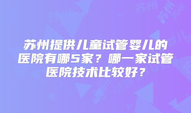 苏州提供儿童试管婴儿的医院有哪5家?哪一家试管医院技术比较好?