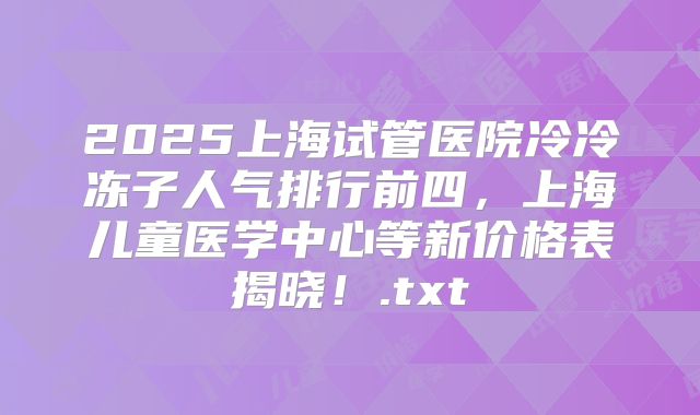 2025上海试管医院冷冷冻子人气排行前四,上海儿童医学中心等新价格表揭晓!.txt