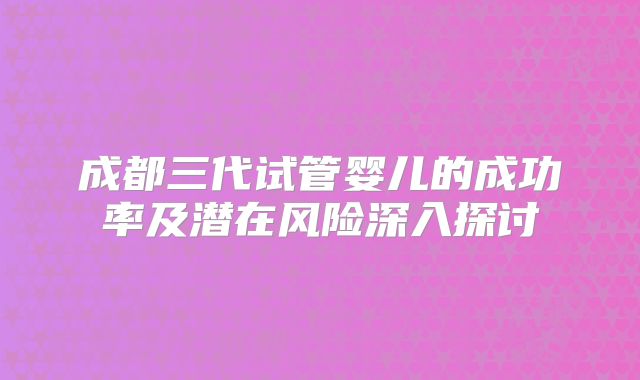 成都三代试管婴儿的成功率及潜在风险深入探讨
