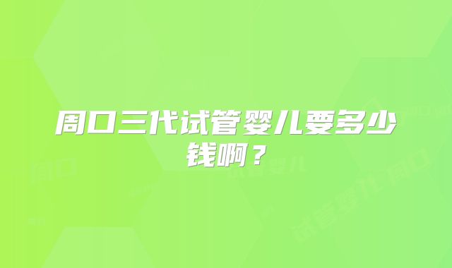 周口三代试管婴儿要多少钱啊?