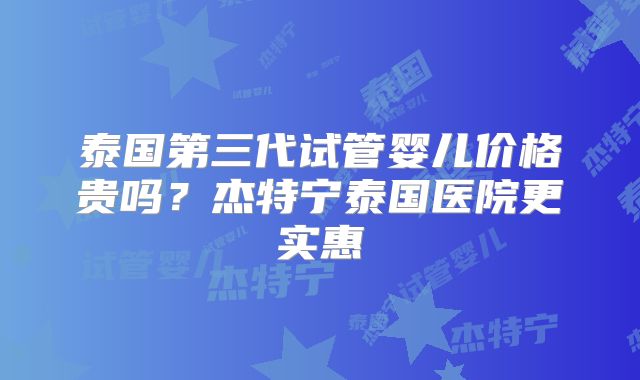 泰国第三代试管婴儿价格贵吗?杰特宁泰国医院更实惠