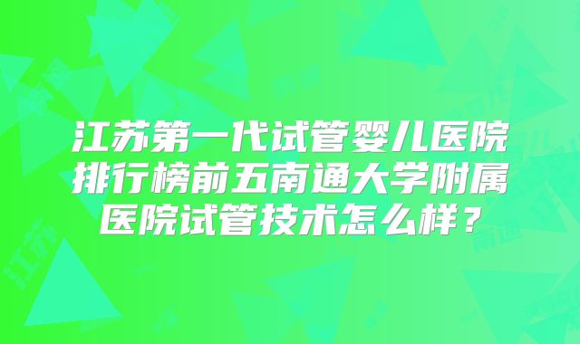 江苏第一代试管婴儿医院排行榜前五南通大学附属医院试管技术怎么样?