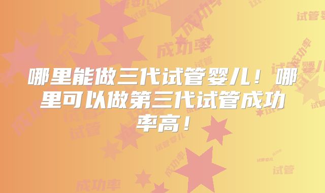 哪里能做三代试管婴儿!哪里可以做第三代试管成功率高!