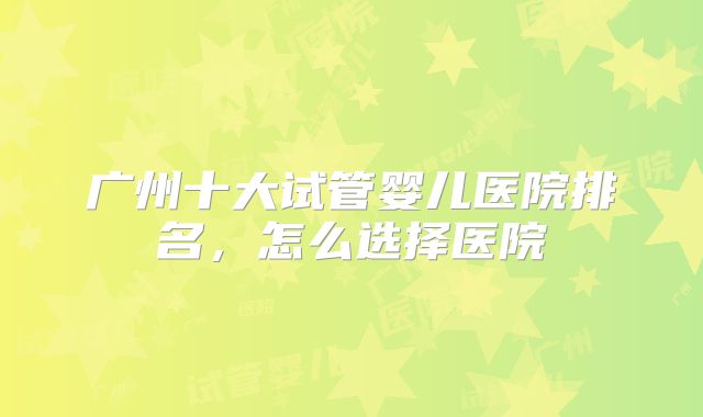 广州十大试管婴儿医院排名,怎么选择医院