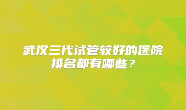 武汉三代试管较好的医院排名都有哪些？