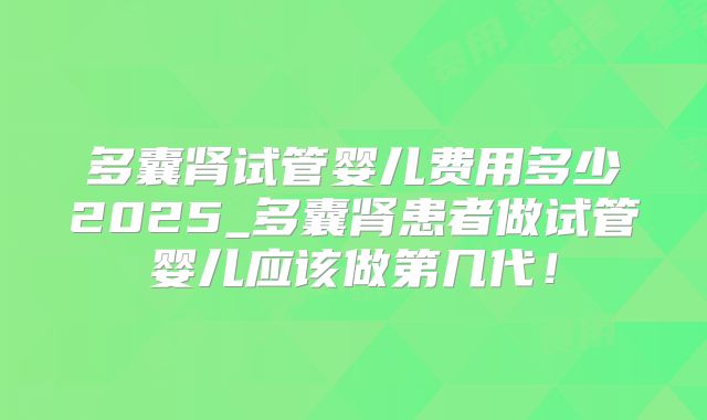 多囊肾试管婴儿费用多少2025_多囊肾患者做试管婴儿应该做第几代！