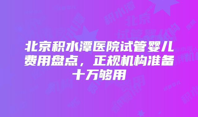 北京积水潭医院试管婴儿费用盘点，正规机构准备十万够用