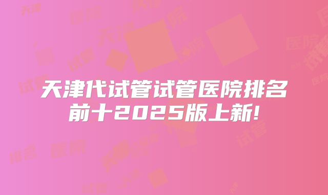 天津代试管试管医院排名前十2025版上新!