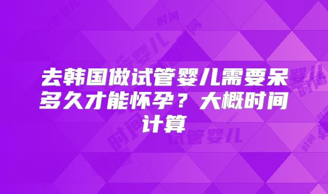 去韩国做试管婴儿需要呆多久才能怀孕？大概时间计算