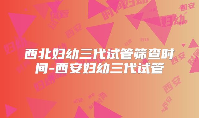 西北妇幼三代试管筛查时间-西安妇幼三代试管