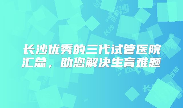 长沙优秀的三代试管医院汇总,助您解决生育难题