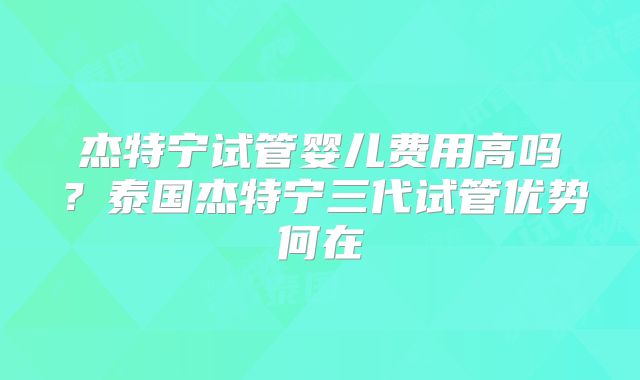 杰特宁试管婴儿费用高吗?泰国杰特宁三代试管优势何在