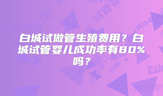 白城试做管生殖费用?白城试管婴儿成功率有80%吗?