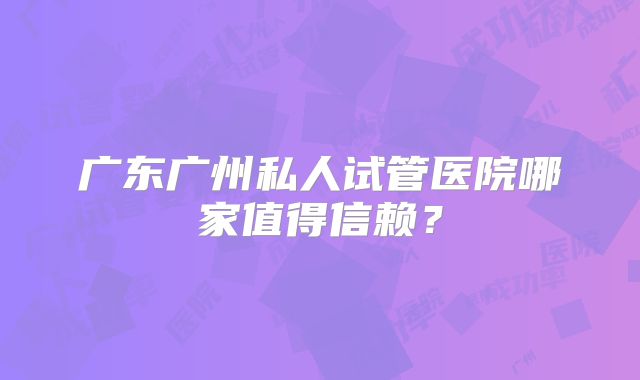 广东广州私人试管医院哪家值得信赖?