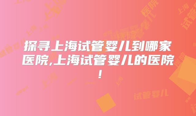 探寻上海试管婴儿到哪家医院,上海试管婴儿的医院！