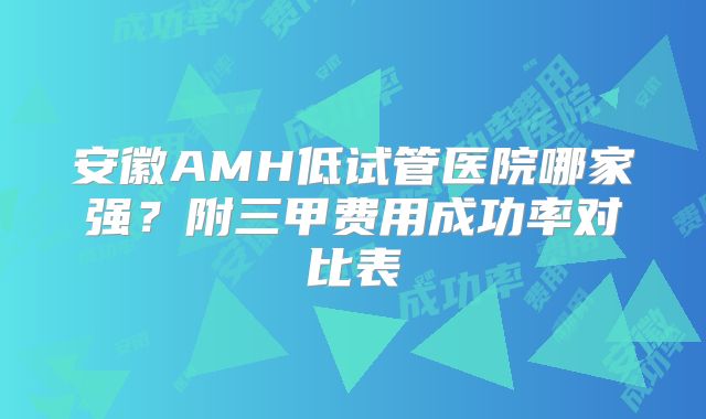 安徽AMH低试管医院哪家强?附三甲费用成功率对比表