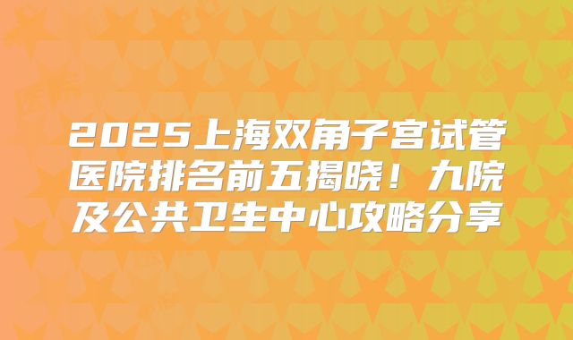 2025上海双角子宫试管医院排名前五揭晓!九院及公共卫生中心攻略分享