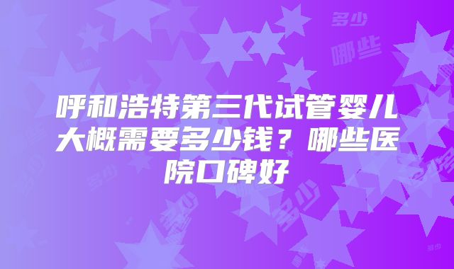 呼和浩特第三代试管婴儿大概需要多少钱?哪些医院口碑好