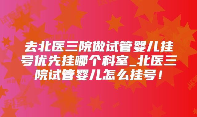 去北医三院做试管婴儿挂号优先挂哪个科室_北医三院试管婴儿怎么挂号!