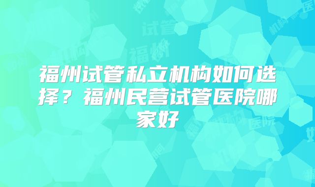 福州试管私立机构如何选择?福州民营试管医院哪家好