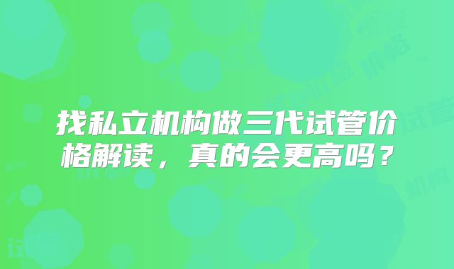 找私立机构做三代试管价格解读,真的会更高吗?